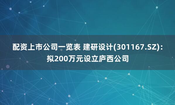 配资上市公司一览表 建研设计(301167.SZ)：拟200万元设立庐西公司