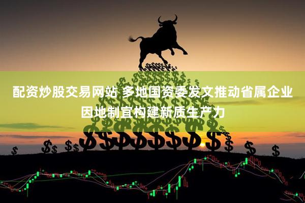 配资炒股交易网站 多地国资委发文推动省属企业因地制宜构建新质生产力