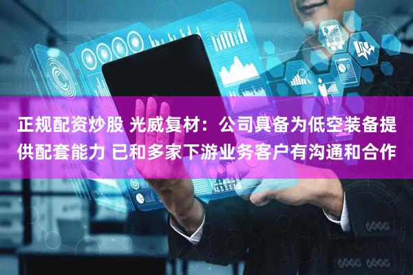 正规配资炒股 光威复材：公司具备为低空装备提供配套能力 已和多家下游业务客户有沟通和合作