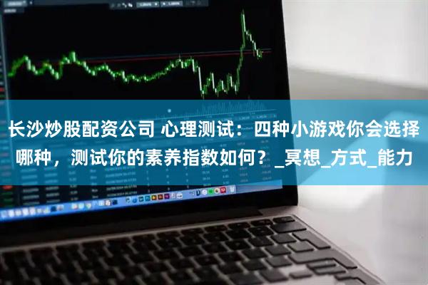 长沙炒股配资公司 心理测试：四种小游戏你会选择哪种，测试你的素养指数如何？_冥想_方式_能力