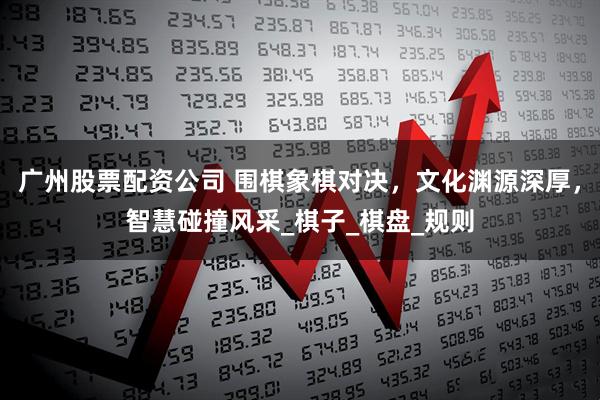 广州股票配资公司 围棋象棋对决，文化渊源深厚，智慧碰撞风采_棋子_棋盘_规则