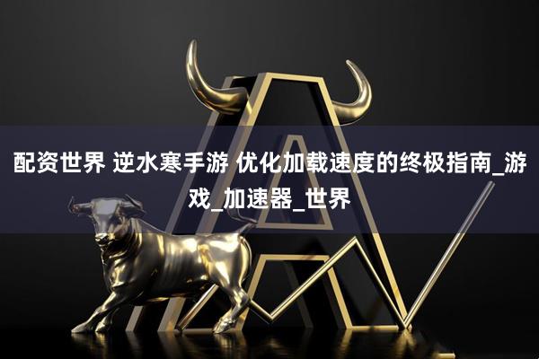配资世界 逆水寒手游 优化加载速度的终极指南_游戏_加速器_世界
