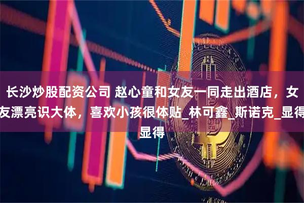 长沙炒股配资公司 赵心童和女友一同走出酒店，女友漂亮识大体，喜欢小孩很体贴_林可鑫_斯诺克_显得