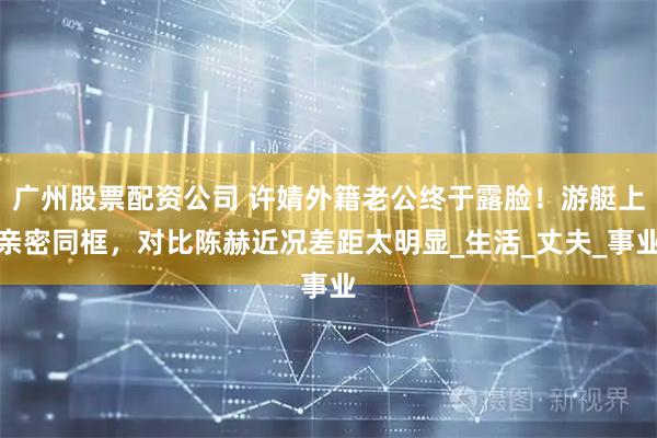 广州股票配资公司 许婧外籍老公终于露脸！游艇上亲密同框，对比陈赫近况差距太明显_生活_丈夫_事业