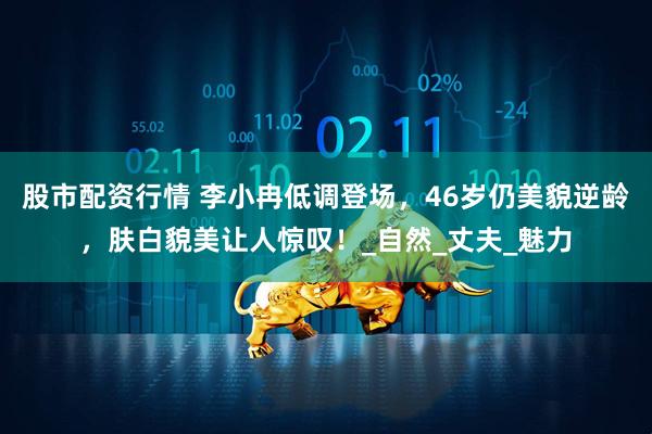 股市配资行情 李小冉低调登场，46岁仍美貌逆龄，肤白貌美让人惊叹！_自然_丈夫_魅力