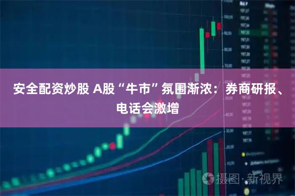 安全配资炒股 A股“牛市”氛围渐浓：券商研报、电话会激增