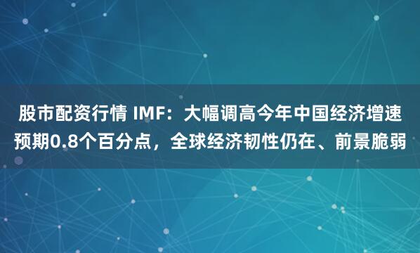 股市配资行情 IMF：大幅调高今年中国经济增速预期0.8个百分点，全球经济韧性仍在、前景脆弱