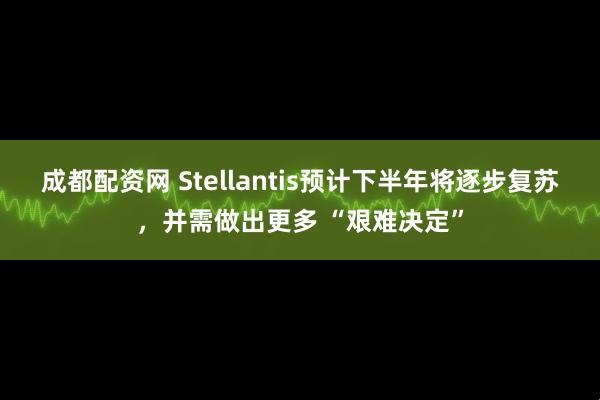 成都配资网 Stellantis预计下半年将逐步复苏，并需做出更多 “艰难决定”