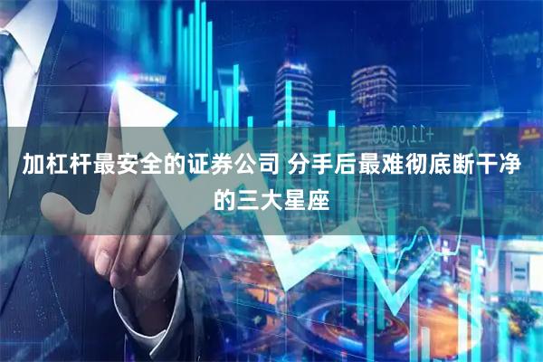 加杠杆最安全的证券公司 分手后最难彻底断干净的三大星座