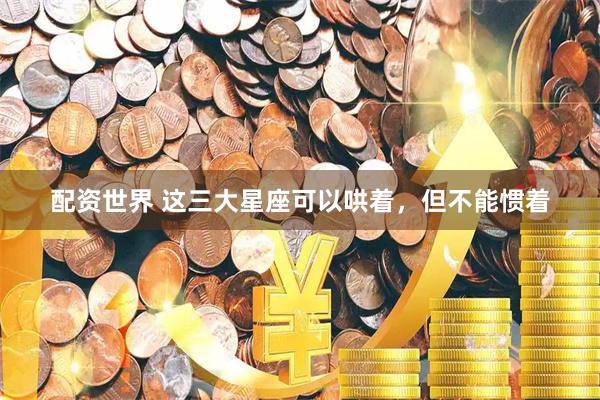 配资世界 这三大星座可以哄着，但不能惯着
