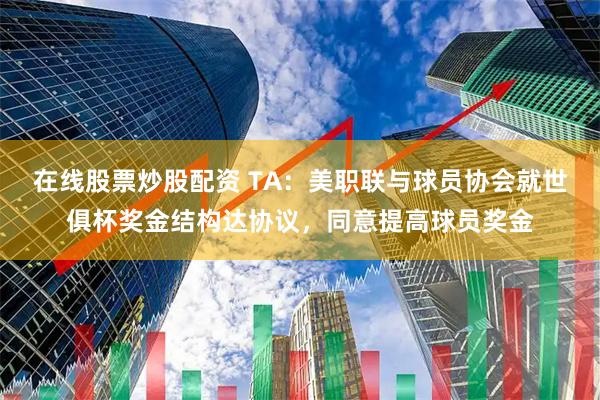 在线股票炒股配资 TA：美职联与球员协会就世俱杯奖金结构达协议，同意提高球员奖金