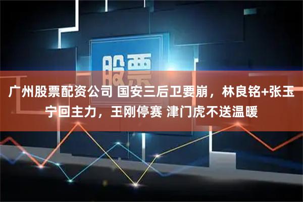 广州股票配资公司 国安三后卫要崩，林良铭+张玉宁回主力，王刚停赛 津门虎不送温暖
