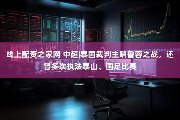 线上配资之家网 中超|泰国裁判主哨鲁蓉之战，还曾多次执法泰山、国足比赛