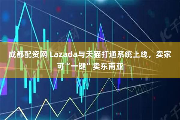 成都配资网 Lazada与天猫打通系统上线，卖家可“一键”卖东南亚