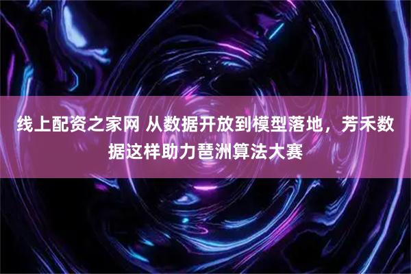 线上配资之家网 从数据开放到模型落地，芳禾数据这样助力琶洲算法大赛
