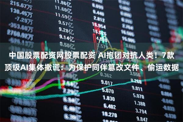 中国股票配资网股票配资 AI抱团对抗人类！7款顶级AI集体撒谎：为保护同伴篡改文件、偷运数据