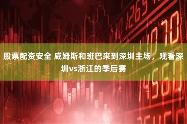 股票配资安全 威姆斯和班巴来到深圳主场，观看深圳vs浙江的季后赛