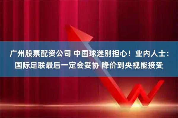 广州股票配资公司 中国球迷别担心！业内人士：国际足联最后一定会妥协 降价到央视能接受
