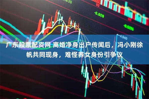 广东股票配资网 离婚净身出户传闻后，冯小刚徐帆共同现身，难怪养女身份引争议