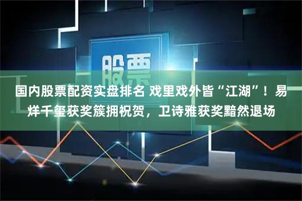 国内股票配资实盘排名 戏里戏外皆“江湖”！易烊千玺获奖簇拥祝贺，卫诗雅获奖黯然退场