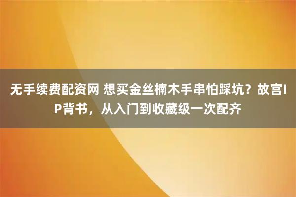无手续费配资网 想买金丝楠木手串怕踩坑？故宫IP背书，从入门到收藏级一次配齐